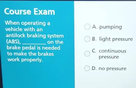 Course Exam
When operating a
vehicle with an
antilock braking system
(ABS). __ on the
brake pedal is needed
to make the brakes
work properly.
A. pumping
B. light pressure
C. continuous
pressure
D. no pressure