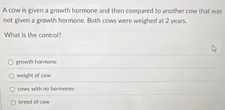 A cow is given a growth hormone and then compared to another cow that was
not given a growth hormone. Both cows were weighed at 2 years.
What is the control?
growth hormone
weight of cow
cows with no hormones
breed of cow