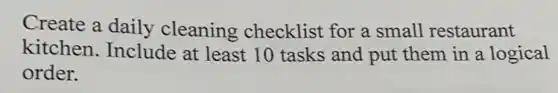 Create a daily cleaning checklist for a small restaurant
kitchen. Include at least 10 tasks and put them in a logical
order.
