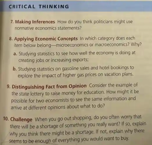 CRITICAL THINKING
7. Making Inferences How do you think politicians might use
normative economics statements?
8. Applying Economic Concepts In which category does each
item below belong -microeconomics or macroeconomics? Why?
a. Studying statistics to see how well the economy is doing at
creating jobs or increasing exports;
b. Studying statistics on gasoline sales and hotel bookings to
explore the impact of higher gas prices on vacation plans.
9. Distinguishing Fact from Opinion Consider the example of
the state lottery to raise money for education. How might it be
possible for two economists to see the same information and
arrive at different opinions about what to do?
10. Challenge When you go out shopping do you often worry that
there will be a shortage of something you really want? If so,explain
why you think there might be a shortage . If not, explain why there
seems to be enough of everything you would want to buy.