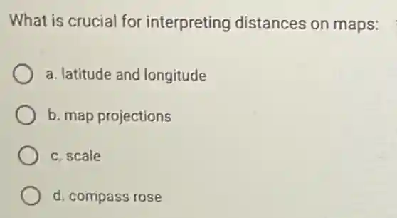 What is crucial for interpreting distances on maps:
a. latitude and longitude
b. map projections
c. scale
d. compass rose