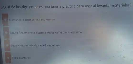 ¿Cuál de las siguientes es una buena práctica para usar al levantar materiales?
Mantenga la carga cerca de su cuerpo
Agarra firmemente el objeto antes de comenzar a levantarlo
Separa los pies a la altura de los hombros
Todo lo anterior