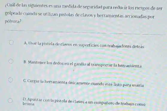 ¿Cuál de las siguientes es una medida de seguridad para reducir los riesgos de ser
golpeado cuando se utilizan pistolas de clavos y herramientas accionadas por
pólvora?
A. Usar la pistola de clavos en superficies con trabajadores detrás
B. Mantener los dedos en el gatillo al transportar la herramienta
C. Cargar la herramienta únicamente cuando esté listo para usarla
D. Apuntar con la pistola de clavos a un compañero de trabajo como
broma