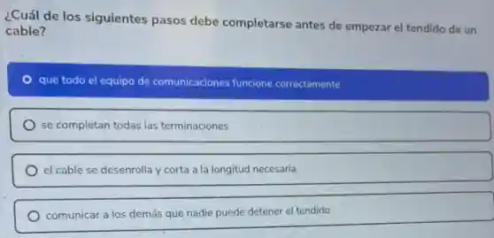 ¿Cuál de los siguientes pasos debe completarse antes de empezar el tendido de un
cable?
que todo el equipo de comunicaciones funcione correctamente
se completan todas las terminaciones
el cable se desenrolla y corta a la longitud necesaria
comunicar a los demás que nadie puede detener el tendido