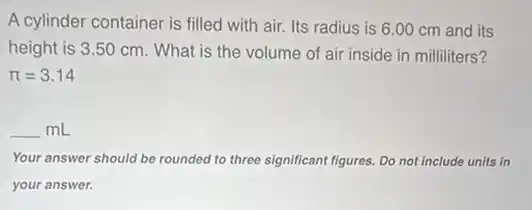A cylinder container is filled with air. Its radius is 6.00 cm and its
height is 3.50 cm. What is the volume of air inside in milliliters?
pi =3.14
underline ( )mL
Your answer should be rounded to three significant figures. Do not include units in
your answer.
