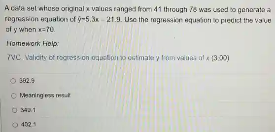 A data set whose original x values ranged from 41 through 78 was used to generate a
regression equation of hat (y)=5.3x-21.9 Use the regression equation to predict the value
of y when x=70
Homework Help:
7VC. Validity of regression equation to estimate y from values of x(3:00)
392.9
Meaningless result
349.1
402.1