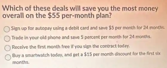 Which of these deals will save you the most money
overall on the 55 per-month plan?
Sign up for autopay using a debit card and save 5 per month for 24 months.
Trade in your old phone and save 5 percent per month for 24 months.
Receive the first month free if you sign the contract today.
Buy a smartwatch today.and get a 15 per month discount for the first six
months.