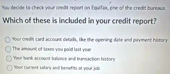 You decide to check your credit report on Equifax, one of the credit bureaus.
Which of these is included in your credit report?
Your credit card account details, like the opening date and payment history
The amount of taxes you paid last year
Your bank account balance and transaction history
Your current salary and benefits at your job
