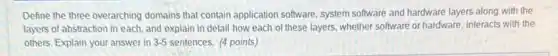 Define the three overarching domains that contain application software, system software and hardware layers along with the
layers of abstraction in each, and explain in detail how each of these layers, whether software or hardware, interacts with the
others. Explain your answer in 3-5 sentences. (4 points)