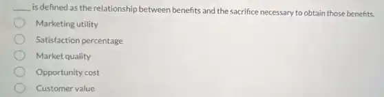__ is defined as the relationship between benefits and the sacrifice necessary to obtain those benefits.
Marketing utility
Satisfaction percentage
Market quality
Opportunity cost
Customer value