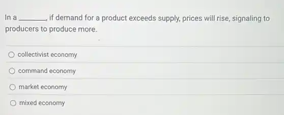 In a __ , if demand for a product exceeds supply.prices will rise, signaling to
producers to produce more.
collectivist economy
command economy
market economy
mixed economy