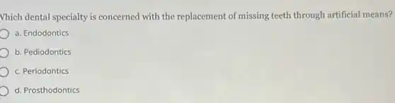 Which dental specialty is concerned with the replacement of missing teeth through artificial means?
a. Endodontics
b. Pediodontics
c. Periodontics
d. Prosthodontics