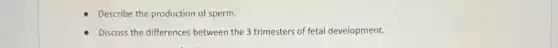 Describe the production of sperm.
Discuss the differences between the 3 trimesters of fetal development.