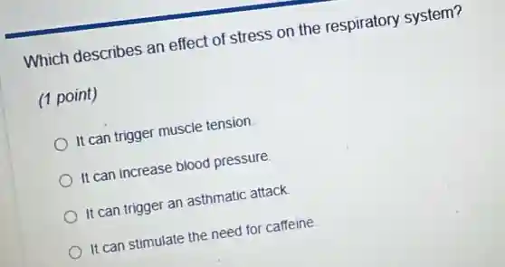 Which describes an effect of stress on the respiratory system?
(1 point)
It can trigger muscle tension.
It can increase blood pressure.
It can trigger an asthmatic attack.
It can stimulate the need for caffeine.