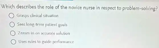 Which describes the role of the novice nurse in respect to problem-solving?
Grasps clinical situation
Sees long-term patient goals
Zeroes in on accurale solution
Uses rules to guide performance