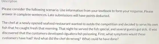 Description
Please consider the following scenario. Use information from your textbook to form your response. Please
answer in complete sentences Late submissions will have points deducted.
The chef at a newly opened seafood restaurant wanted to outdo the competition and decided to serve his own
fish that he caught fresh that morning. That night he served the fish special, and several guests got sick. It was
discovered that the customers developed ciguatera fish poisoning. First, what symptoms would these
customers have had? And what did the chef do wrong? What could he have done?