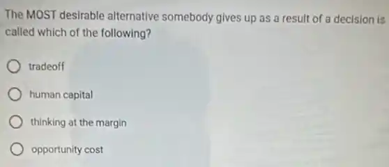 The MOST desirable alternative somebody gives up as a result of a decision is
called which of the following?
tradeoff
human capital
thinking at the margin
opportunity cost