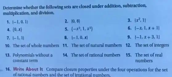 Determine whether the following sets are closed under addition, subtraction,
maldiplication, and division.
1. (-1,0,1)
2.  0,8 
3.  x^2,1 
4.  0,x 
5.  -x^3,1,x^3 
(-x,1,x+1)
7. (-1,1)
8. (-1,0,x]
9 (-1,x+3,1)
10. The set of whole numbers
11. The set of natural numbers 12. The set of integers
13. Polynomials without a
constant term
14. Thesetof rational numbers
15. The set of real
numbers
16. Write About It Compare closure properties under the four operations for the set
of rational numbers and the set of Irrational numbers.