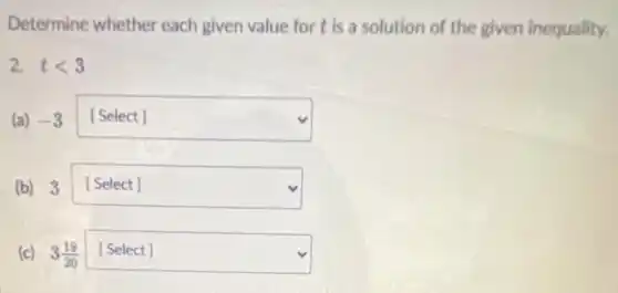 Determine whether each given value for t is a solution of the given inequality.
2. tlt 3
(a) -3 square 
(b) 3 square  disappointed
(c) 3(19)/(20) square 
discrimination