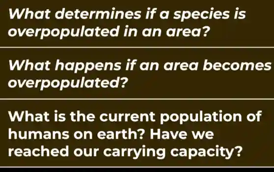 What determines ; lí c species is
overpopulated in an area?
What happens if cn area becomes
over oopulated?
What is the current population of
humans on earth?Have we
reached our carrying capacity?