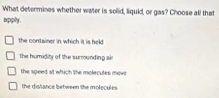 What determines whether water is solid, liquid, or gas? Choose all that
apply.
the container in which it is held
the humidity of the surrounding air
the speed at which the molecules move
the distance between the molecules