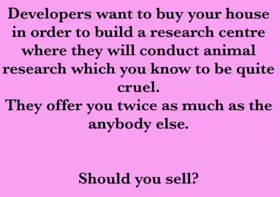 Developers want to buy your house
in order to build a research centre
where they will conduct animal
research which you know to be quite
cruel.
They offer you twice as much as the
anybody else.
Should you sell?