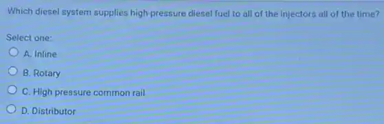 Which diesel system supplies high-pressure diesel fuel to all of the injectors all of the time?
Select one:
A. Inline
B. Rotary
C. High pressure common rail
D. Distributor