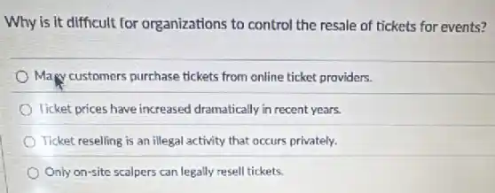 Why is it difficult for organizations to control the resale of tickets for events?
Many customers purchase tickets from online ticket providers.
Ticket prices have increased dramatically in recent years.
Ticket reselling is an illegal activity that occurs privately.
Only on-site scalpers can legally resell tickets.