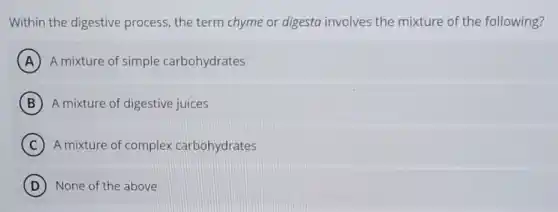 Within the digestive process, the term chyme or digesta involves the mixture of the following?
A A mixture of simple carbohydrates
B A mixture of digestive juices
C A mixture of complex carbohydrates
D None of the above
