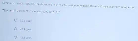 Directions: Select the Case Link above and use the information provided in Dealer's Choice to answer this question:
What are the accounts receivable days for 20%3?
11.6 days.
29.4 days.
42.2 days.