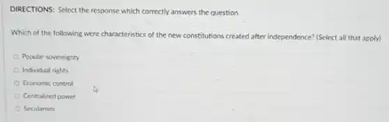 DIRECTIONS: Select the response which correctly answers the question.
Which of the following were characteristics of the new constitutions created after independence? (Select all that apply)
Popular sovereignty
Individual rights
D Economic control
Centralized power
Secularism