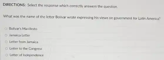 DIRECTIONS: Select the response which correctly answers the question.
What was the name of the letter Bolivar wrote expressing his views on government for Latin America?
Bolivar's Manifesto
Jamaica Letter
Letter from Jamaica
Letter to the Congress
Letter of Independence