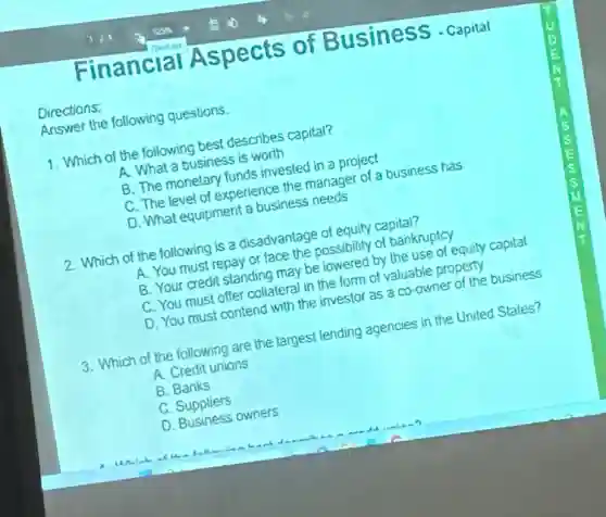 Directions:
Financial Aspects of BusinesS - Capital
Answer the following questions.
1. Which of the following best describes capital?
A. What a business is worth
B. The monetary funds invested in a project
C. The level of experience the manager of a business has
D. What equipment a business needs
2. Which of the following is a disadvantage of equity capital?
A. You must repay or face the possibility of bankruptcy
B. Your credit standing may be lowered by the use of equity capital
C. You must offer collateral in the form of valuable property
D. You must contend with the investor as a co-owner of the business
3. Which of the following are the largest lending agencies in the United States?
A. Credit unions
B. Banks
C. Suppliers
D. Business owners