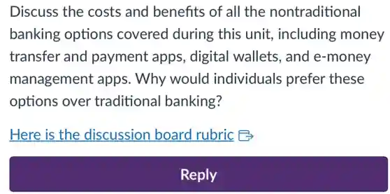 Discuss the costs and benefits of all the nontraditional
banking options covered during this unit including money
transfer and payment apps., digital wallets , and e-money
management apps. Why would individuals prefer these
options over traditional banking?
Here is the discussion board rubric