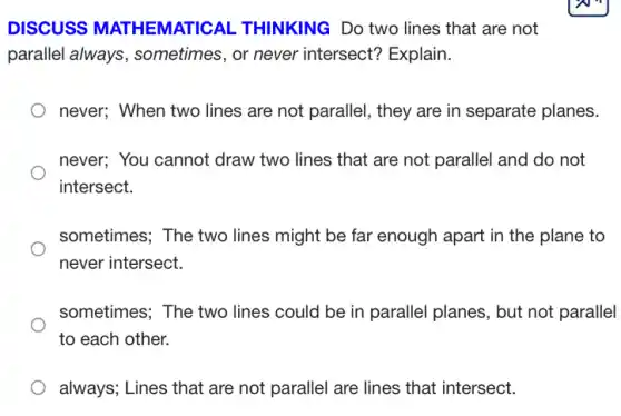 DISCUSS MATHEMATICAL THINKING Do two lines that are not
parallel always , sometimes, or never intersect? Explain.
) never; When two lines are not parallel, they are in separate planes.
never; You cannot draw two lines that are not parallel and do not
intersect.
sometimes; The two lines might be far enough apart in the plane to
never intersect.
sometimes; The two lines could be in parallel planes, but not parallel
to each other.
always; Lines that are not parallel are lines that intersect.