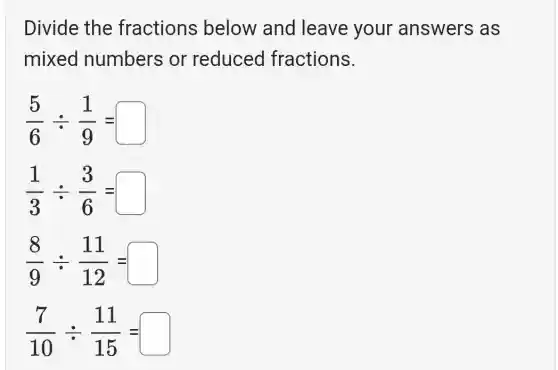 Divide the fractions below and leave your answers as
mixed numbers or reduced fractions.
(5)/(6)div (1)/(9)=square 
(1)/(3)div (3)/(6)=square 
(8)/(9)div (11)/(12)=square 
(7)/(10)div (11)/(15)=square