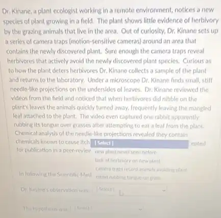 Dr. Kinane, a plant ecologist working in a remote environment, notices a new
species of plant growing in a field. The plant shows little evidence of herbivory
by the grazing animals that live in the area. Out of curiosity.Dr. Kinane sets up
a series of camera traps (motion-sensitive cameras around an area that
contains the newly discovered plant. Sure enough the camera traps reveal
herbivores that actively avoid the newly discovered plant species. Curious as
to how the plant deters herbivores Dr. Kinane collects a sample of the plant
and returns to the laboratory. Under a microscope Dr. Kinane finds small,stiff
needle-like projections on the undersides of leaves.Dr. Kinane reviewed the
videos from the held and noticed that when herbivores did nibble on the
plant's leaves the animals quickly turned away, frequently leaving the mangled
leaf attached to the plant. The video even captured one rabbit apparently
rubbing its tongue over grasses after attempting to eat a leaf from the plant
Chemical analysis of the needle-like projections revealed they contain
chemicals known to cause itch [Select]
for publication in a peer-reviev new plant never seen before
square 
epted
lack of herbivory on new plant
camera traps record animal avoiding plant
square 
The hypothesis was (Select) square