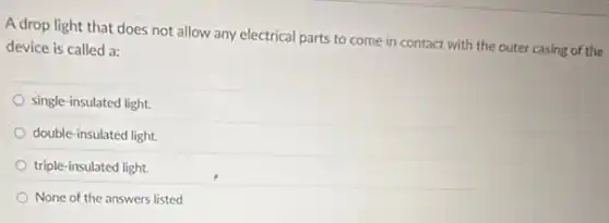 A drop light that does not allow any electrical parts to come in contact with the outer casing of the
device is called a:
single-insulated light.
double-insulated light.
triple-insulated light.
None of the answers listed