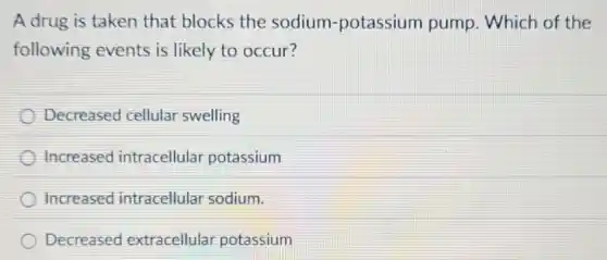 A drug is taken that blocks the sodium-potassium pump. Which of the
following events is likely to occur?
Decreased cellular swelling
Increased intracellular potassium
Increased intracellular sodium.
Decreased extracellular potassium