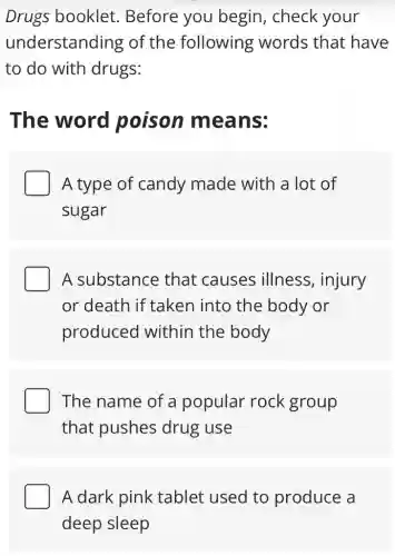 Drugs booklet.Before you begin, check your
understanding of the following words that have
to do with drugs:
The word poison means:
A type of candy made with a lot of
sugar
A substance that causes illness, injury
or death if taken into the body or
produced within the body
The name of a popular rock group
that pushes drug use
A dark pink tablet used to produce a
deep sleep