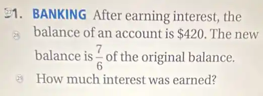 E1. BANKING After earning interest,the
28 balance of an account is 420 .The new
balance is (7)/(6) of the original balance.
How much interest was earned?