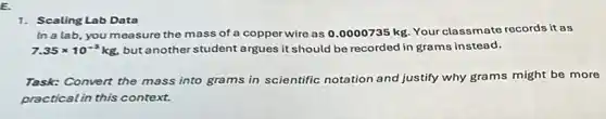 E.
1. Scaling Lab Data
In a lab, you measure the mass of a copper wire as 0.0000735 kg. Your classmate records it as
7.35times 10^-5kg, but another student argues it should be recorded in grams instead.
Task: Convert the mass into grams in scientific notation and justify why grams might be more
practical in this context.