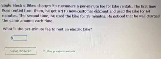 Eagle Electric Bikes charges its customers a per -minute fee for bike rentals. The first time
Ross rented from them , he got a 10 new-customer discount and used the bike for 64
minutes. The second time , he used the bike for 39 minutes. He noticed that he was charged
the same amount each time.
What is the per -minute fee to rent an electric bike?
 square