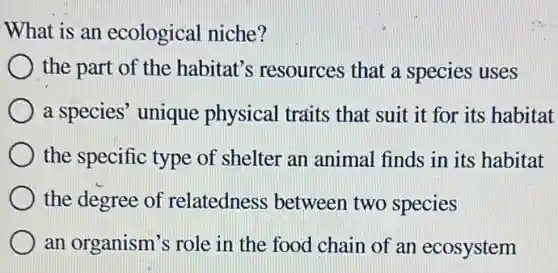 What is an ecological niche?
the part of the habitat's resources that a species uses
a species' unique physical traits that suit it for its habitat
the specific type of shelter an animal finds in its habitat
the degree of relatedness between two species
an organism's role in the food chain of an ecosystem