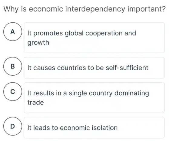 Why is economic interdependency important?
A
It promotes global cooperation and
growth
B )
It causes countries to be self-sufficient
C . ) It results in a single country dominating
trade
D It leads to economic isolation
