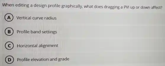 When editing a design profile graphically what does dragging a PVI up or down affect?
Vertical curve radius
B Profile band settings
C Horizontal alignment
D ) Profile elevation and grade