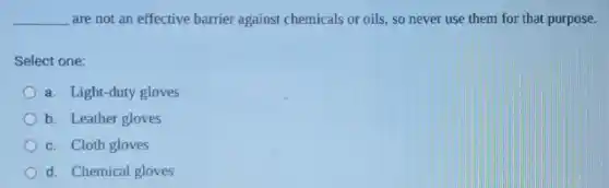__ are not an effective barrier against chemicals or oils, so never use them for that purpose.
Select one:
a. Light-duty gloves
b. Leather gloves
c. Cloth gloves
d. Chemical gloves