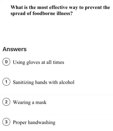 What is the most effective way to prevent the
spread of foodborne illness?
Answers
Using gloves at all times
Sanitizing hands with alcohol
Wearing a mask
Proper handwashing