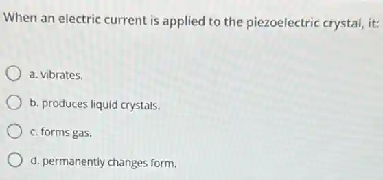 When an electric current is applied to the piezoelectric crystal, it:
a. vibrates.
b. produces liquid crystals.
c. forms gas.
d. permanently changes form.