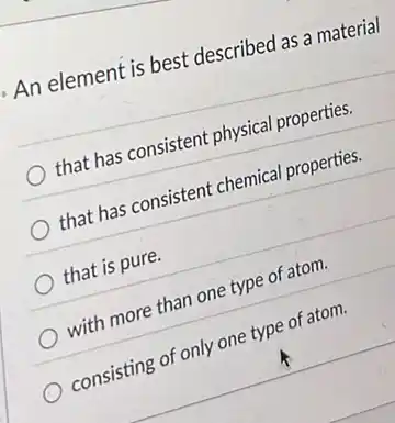 An element is best described as a material
that has consistent physical properties.
that has consistent chemical properties.
that is pure.
with more than one type of atom.
consisting of only one type of atom.